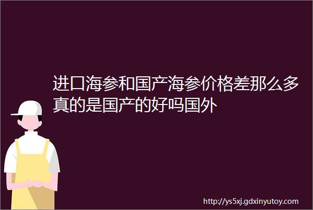 进口海参和国产海参价格差那么多真的是国产的好吗国外